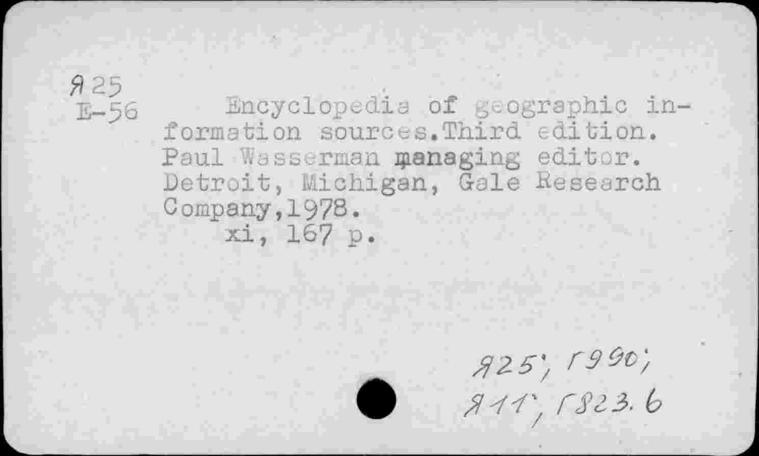 ﻿fl 25
E-56
Encyclopedia of geographic in formation sources.Third edition. Paul Wasserman managing editor. Detroit, Michigan, Gale Hesearch Company,1978« xi, 167 p.